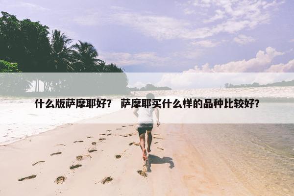 什么版萨摩耶好？ 萨摩耶买什么样的品种比较好？