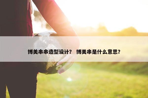 博美串串造型设计？ 博美串是什么意思？