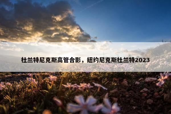 杜兰特尼克斯高管合影，纽约尼克斯杜兰特2023