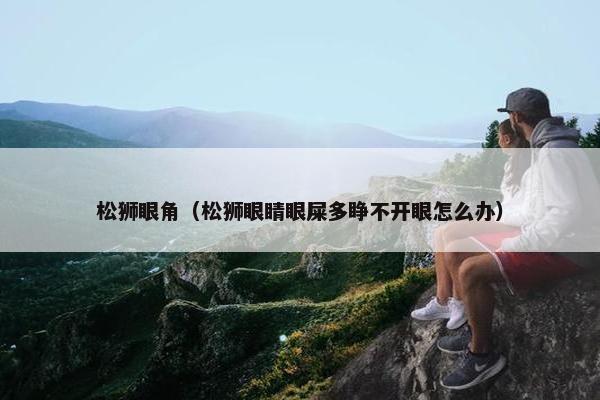松狮眼角（松狮眼睛眼屎多睁不开眼怎么办）