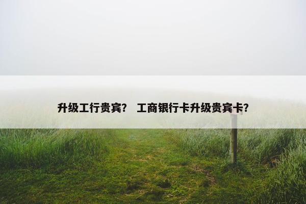 升级工行贵宾？ 工商银行卡升级贵宾卡？
