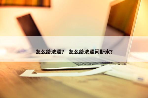 怎么给洗澡？ 怎么给洗澡间断水？