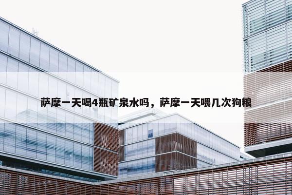萨摩一天喝4瓶矿泉水吗，萨摩一天喂几次狗粮
